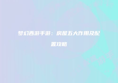 梦幻西游手游：房屋五大作用及配置攻略