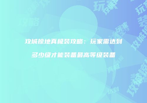攻城掠地真极装攻略：玩家需达到多少级才能装备最高等级装备