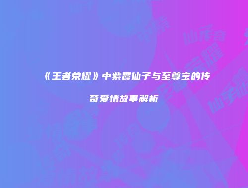 《王者荣耀》中紫霞仙子与至尊宝的传奇爱情故事解析
