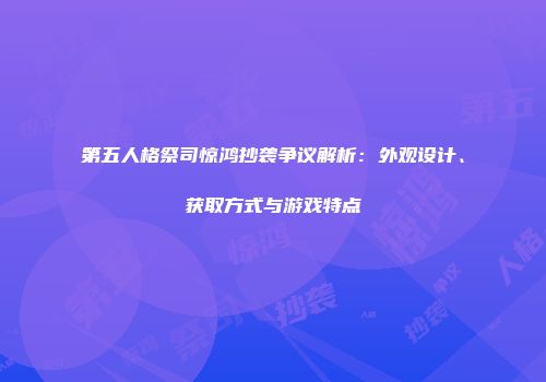 第五人格祭司惊鸿抄袭争议解析：外观设计、获取方式与游戏特点