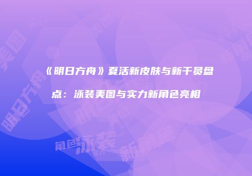 《明日方舟》夏活新皮肤与新干员盘点：泳装美图与实力新角色亮相