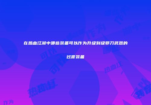 在热血江湖中哪些装备可以作为升级到级邪刀武器的过渡装备