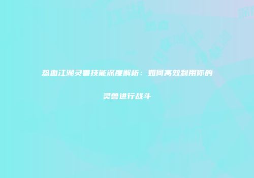 热血江湖灵兽技能深度解析：如何高效利用你的灵兽进行战斗