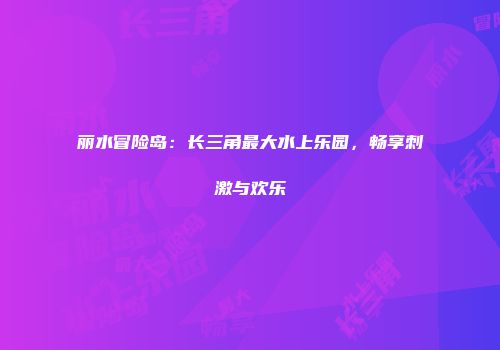 丽水冒险岛：长三角最大水上乐园，畅享刺激与欢乐