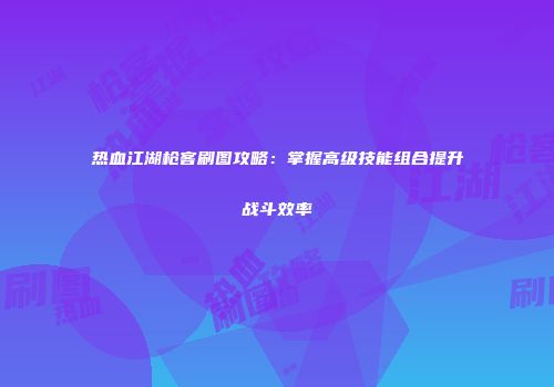 热血江湖枪客刷图攻略：掌握高级技能组合提升战斗效率