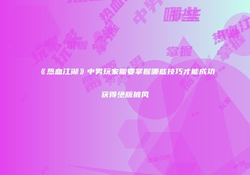 《热血江湖》中男玩家需要掌握哪些技巧才能成功获得绝版披风
