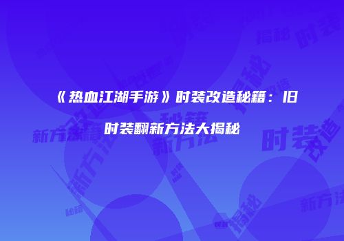 《热血江湖手游》时装改造秘籍：旧时装翻新方法大揭秘
