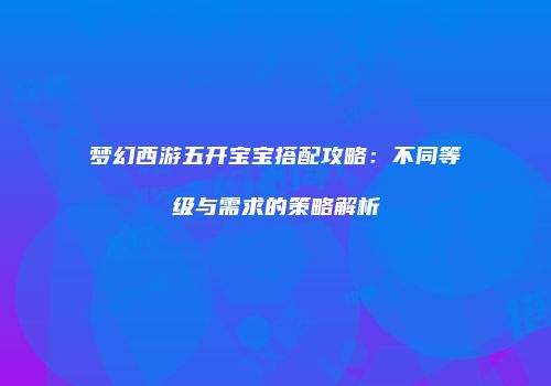 梦幻西游五开宝宝搭配攻略：不同等级与需求的策略解析
