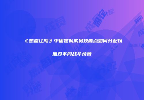 《热血江湖》中固定队成员技能点如何分配以应对不同战斗情景
