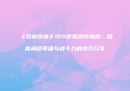 《攻城掠地》iOS官服进阶指南：提高角色等级与战斗力的技巧分享
