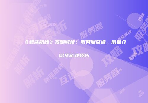 《碧蓝航线》攻略解析：服务器互通、角色介绍及游戏技巧