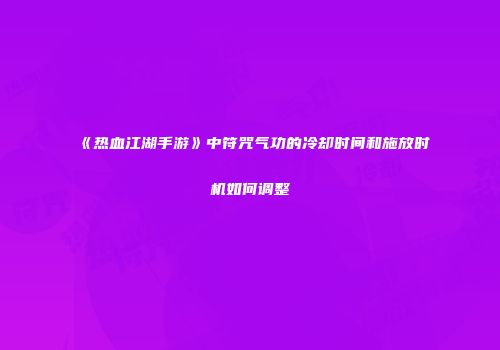 《热血江湖手游》中符咒气功的冷却时间和施放时机如何调整