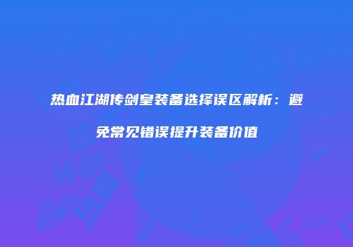 热血江湖传剑皇装备选择误区解析：避免常见错误提升装备价值
