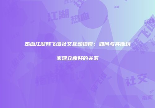 热血江湖韩飞谭社交互动指南：如何与其他玩家建立良好的关系
