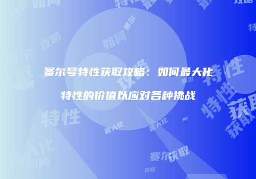 赛尔号特性获取攻略：如何最大化特性的价值以应对各种挑战