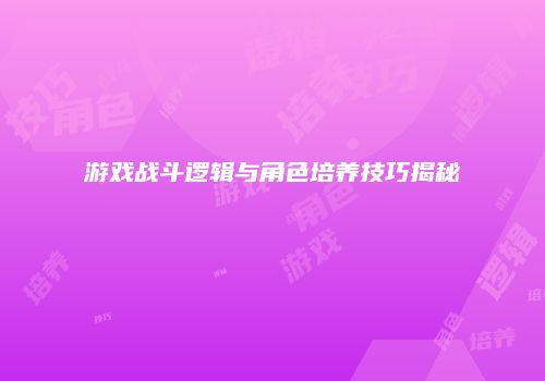 游戏战斗逻辑与角色培养技巧揭秘