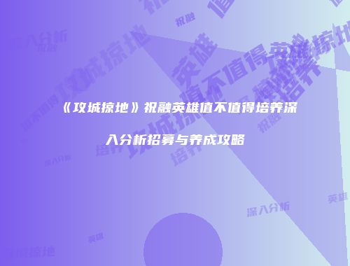 《攻城掠地》祝融英雄值不值得培养深入分析招募与养成攻略
