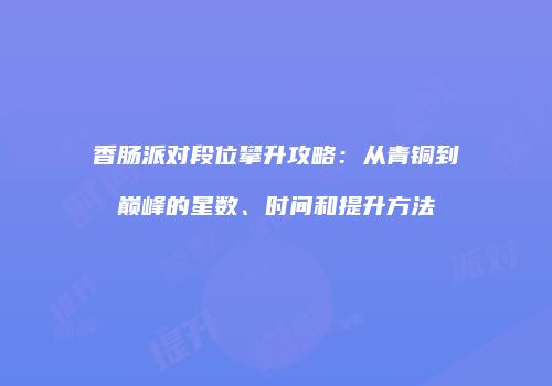 香肠派对段位攀升攻略：从青铜到巅峰的星数、时间和提升方法