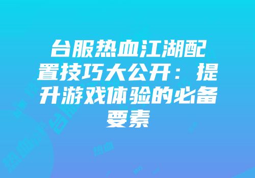 台服热血江湖配置技巧大公开：提升游戏体验的必备要素