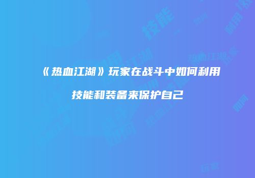 《热血江湖》玩家在战斗中如何利用技能和装备来保护自己