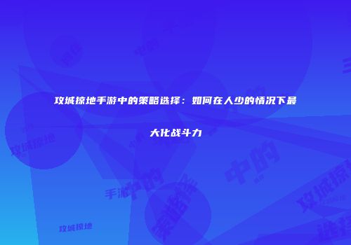 攻城掠地手游中的策略选择:如何在人少的情况下最大化战斗力