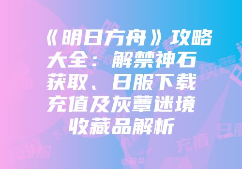 《明日方舟》攻略大全：解禁神石获取、日服下载充值及灰蕈迷境收藏品解析