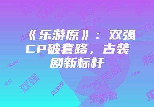 《乐游原》：双强CP破套路，古装剧新标杆