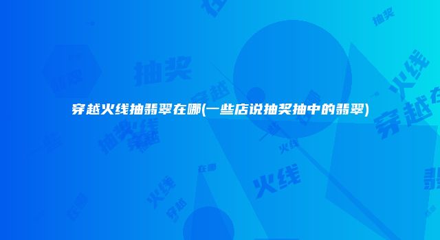 穿越火线抽翡翠在哪(一些店说抽奖抽中的翡翠)
