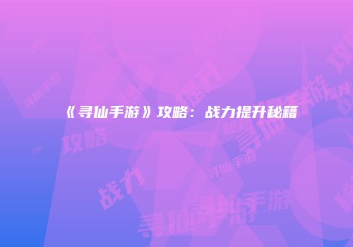 《寻仙手游》攻略：战力提升秘籍