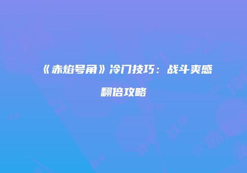 《赤焰号角》冷门技巧：战斗爽感翻倍攻略