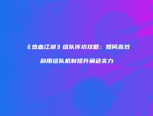 《热血江湖》组队传功攻略：如何高效利用组队机制提升角色实力