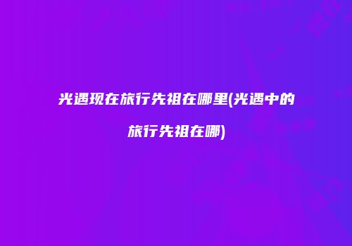 光遇现在旅行先祖在哪里(光遇中的旅行先祖在哪)