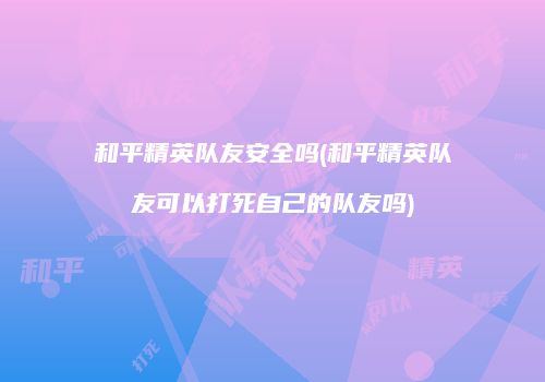 和平精英队友安全吗(和平精英队友可以打死自己的队友吗)