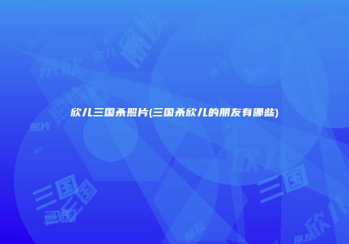 欣儿三国杀照片(三国杀欣儿的朋友有哪些)