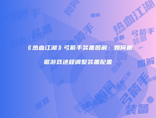 《热血江湖》弓箭手装备图解：如何根据游戏进程调整装备配置