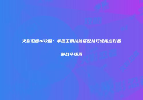 火影忍者ol攻略：掌握主角技能搭配技巧轻松应对各种战斗场景