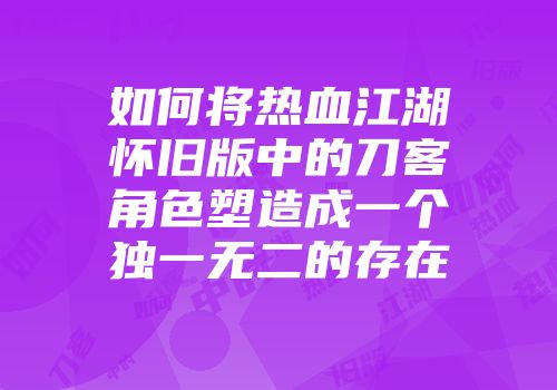 如何将热血江湖怀旧版中的刀客角色塑造成一个独一无二的存在