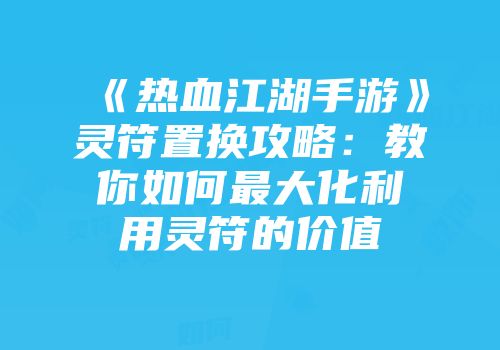 《热血江湖手游》灵符置换攻略：教你如何最大化利用灵符的价值