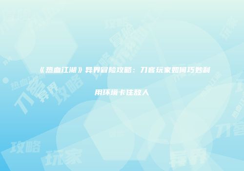 《热血江湖》异界冒险攻略：刀客玩家如何巧妙利用环境卡住敌人
