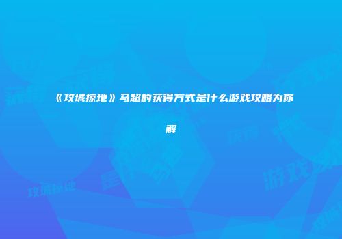 《攻城掠地》马超的获得方式是什么游戏攻略为你解
