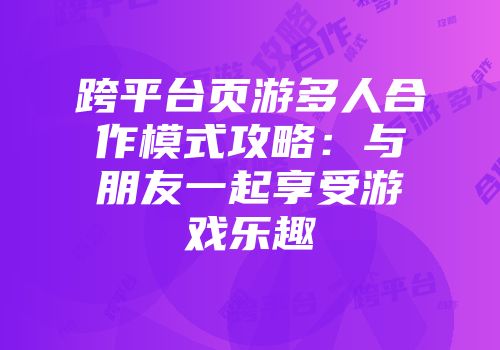 跨平台页游多人合作模式攻略：与朋友一起享受游戏乐趣