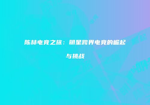 陈赫电竞之旅：明星跨界电竞的崛起与挑战