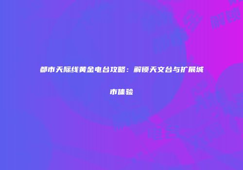 都市天际线黄金电台攻略：解锁天文台与扩展城市体验