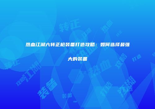 热血江湖六转正枪装备打造攻略：如何选择最强大的装备