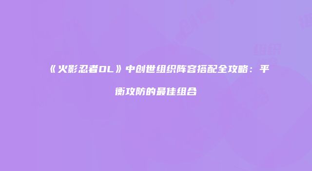 《火影忍者OL》中创世组织阵容搭配全攻略：平衡攻防的最佳组合