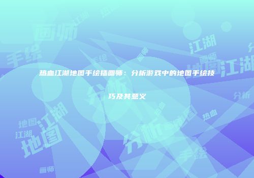 热血江湖地图手绘插画师：分析游戏中的地图手绘技巧及其意义