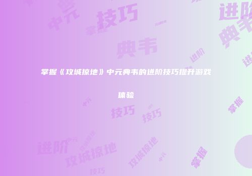 掌握《攻城掠地》中元典韦的进阶技巧提升游戏体验
