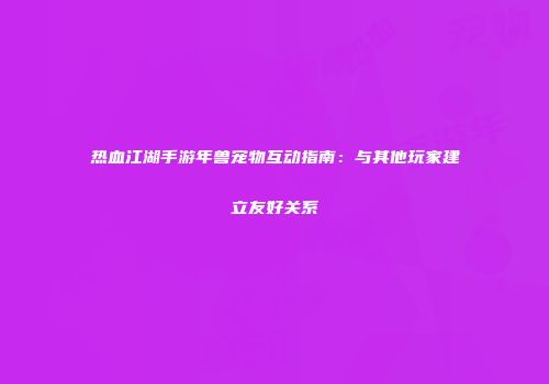 热血江湖手游年兽宠物互动指南：与其他玩家建立友好关系