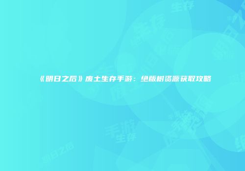 《明日之后》废土生存手游：绝版树资源获取攻略
