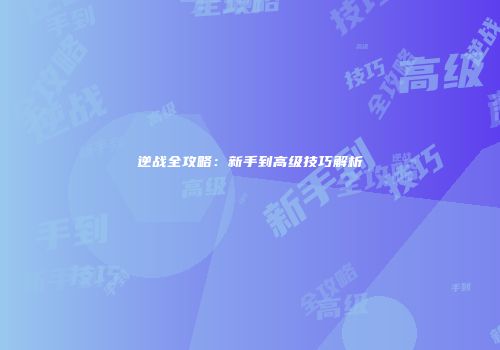 逆战全攻略：新手到高级技巧解析